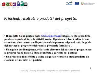 Principali risultati e prodotti del progetto:   Il progetto ha un portale web,  www.eumigra.eu  sul quale è stata prodotta puntuale agenda di tutte le attività svolte. Il portale evolverà infine in uno strumento direttamente a disposizione delle persone migranti sotto la guida dei partner di progetto e del relativo personale formativo . Una guida per il migrante, redatta da ciascuno dei partner di progetto per la propria realtà locale, è stata realizzata e caricata sul portale;  Una raccolta di interviste e storie da queste ricavate, è stata prodotta da ciascuno dei membri del portale; 