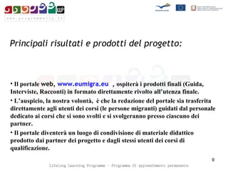 Principali risultati e prodotti del progetto:   Il portale  web,  www.eumigra.eu   ,  ospiterà i prodotti finali (Guida, Interviste, Racconti) in formato direttamente rivolto all’utenza finale.  L’auspicio, la nostra volontà,  è che la redazione del portale sia trasferita direttamente agli utenti dei corsi (le persone migranti) guidati dal personale dedicato ai corsi che si sono svolti e si svolgeranno presso ciascuno dei partner. Il portale diventerà un luogo di condivisione di materiale didattico prodotto dai partner dei progetto e dagli stessi utenti dei corsi di qualificazione. 