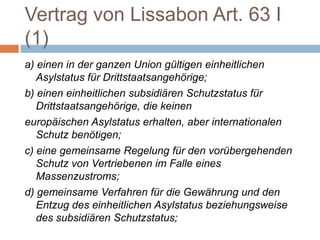 Vertrag von Lissabon Art. 63 I
(1)
a) einen in der ganzen Union gültigen einheitlichen
   Asylstatus für Drittstaatsangehörige;
b) einen einheitlichen subsidiären Schutzstatus für
   Drittstaatsangehörige, die keinen
europäischen Asylstatus erhalten, aber internationalen
   Schutz benötigen;
c) eine gemeinsame Regelung für den vorübergehenden
   Schutz von Vertriebenen im Falle eines
   Massenzustroms;
d) gemeinsame Verfahren für die Gewährung und den
   Entzug des einheitlichen Asylstatus beziehungsweise
   des subsidiären Schutzstatus;
 