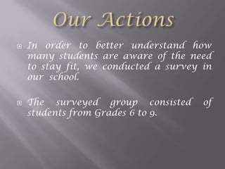 



In order to better understand how
many students are aware of the need
to stay fit, we conducted a survey in
our school.
The surveyed group consisted
students from Grades 6 to 9.

of

 