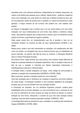 estudada como uma estrutura autônoma, independente do contexto situacional, da
cultura e da história das pessoas que a utilizam. Dessa forma, podemos imaginá-la
como uma instituição viva, pois tendo em conta que a história constrói-se dia a dia,
as circunstancias variam de acordo com o contexto e a cultura se transforma a cada
geração, a língua inerente ao ser humano não poderia ser, nem estática nem
estável.
Ao adquirir a linguagem oral o homem que é um ser social passa a ter uma maior
interação com seus interlocutores de uma forma mais efetiva e dinâmica. Desse
modo, não podemos esperar que a língua oral ou escrita, que é um fenômeno social
próprio do homem, seja fixada por regras e padrões.
Cada grupo social tem um comportamento que lhe é peculiar e isso vai se
manifestar também na maneira de falar de seus representantes (CUNHA e col,
2009).
Nesse ponto, então é que são introduzidas as variações. Um adolescente não fala
como um ancião, um advogado não usa os mesmos termos que um trabalhador de
pouca instrução, um gaúcho não fala tal como os mineiros, o Português Brasileiro
não é o mesmo Português Europeu.
Da mesma forma, basta lembrar que você possui uma maneira verbal diferente de
dirigir-se a pessoas distintas em situações específicas. Isso é variação e deve-se ao
fato de que a variação é motivada por fatores linguísticos (estruturais) e
extralinguísticos (culturais e interacionistas).
A variação ilustra o caráter adaptativo da língua como código de comunicação e,
portanto a variação não é assistemática (CEZÁRIO e VOTRE, 2009).
Mas o que dizer, quando a variação resulta em uma mudança?
Uma boa ilustração para o fenômeno de mudança é traçarmos uma linha histórica
de nossa língua. O português brasileiro é uma evolução adaptativa do português
europeu que, por sua vez também tem sua evolução do latim.
A introdução de variantes, em um ambiente linguístico propício, poderá gerar
estabilidade entre as formas utilizadas; ou uma concorrência com o aumento do uso
de uma em detrimento de outra, levando ao longo do tempo ao desuso ou mesmo
extinção de uma forma, reforçando o conceito de que nem toda variação implica
mudança, mas que toda mudança pressupõe variação. (FARACO, 1991)
A sociolinguística parte do principio de que a variação e a mudança são inerentes às
línguas (CEZÁRIO e VOTRE, 2009)
 