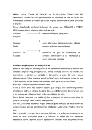 William    Labov (Teoria    da   Variação    ou   Sociolinguística   Variacionista/1966)
demonstrou, através de suas pesquisas,que as variantes na fala do locutor são
introduzidas conforme o contexto de uso da língua e o interlocutor a quem o discurso
é dirigido.
Nessa classificação contexto/interlocutor, de acordo com (CEZÁRIO e VOTRE,
2009) apresentamos três tipos básicos de variação:
Variação                             opõe as diferenças geográficas
Regional


Variação                             opõe diferenças socioeconômicas, etárias,
Social                               gêneros, culturais e educacionais


Variação      de                     Refere-se    ao   grau    de    formalidade   do
Registro                             contexto comunicativo e do interlocutor a
                                     quem o discurso é dirigido


Variantes em pesquisas sociolinguísticas
Elaborar uma pesquisa sociolinguística a fim de observar,demonstrar e explicar uma
variante é algo que requer organização, tempo e estudo aplicado, no entanto para
exemplificar o caráter de variação e demonstrar a ação de uma variante
elaboramosuma “micro pesquisa sociolinguística” como ilustração da prática de uma
coleta de dados após o estudo das variações e das variantes em linguística.
Para isso, começamos pela escolha do tema.
Como já foi dito antes não podemos esperar que a língua oral e escrita seja contida
em regras e padrões; a língua é própria da necessidade humana de comunicar-se e
o ser humano vai “utilizar-se dela” e não,“ser utilizado por ela”.
Dessa forma, mostra-se que usá-la significa emprega-la da forma como melhor lhe
parecer para atingir o seu objetivo de expressão.
Dito isso, pensamos nas tantas regras sintáticas para formação de frases dentro de
uma norma que para os gramáticos mais ortodoxos é vista como o “padrão ideal” de
uso.
Como exemplo, podemos citar a estrutura de frases que se formam em torno de um
verbo de ação. Aristóteles (384 a.C) distribuiu as frases em dois elementos
essenciais: sujeito (implícito ou não) e predicados. Desde o inicio do aprendizado da
 