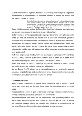 Quando nos referimos a gênero, temos de considerar que em relação à pragmática,
culturalmente e historicamente as mulheres tendem à polidez de acordo com
BROWN e LEVINSON (1987).
                     ErvingGoffman(...)introduz a noção de face como “o valor social positivoque
                     uma pessoa reclama para si mesma através daquilo que os outros
                     presumem ser a linha por ela tomada durante um contrato especifico”. Face
                     é uma imagem do self delineada em termos de atributos sociais aprovados.
                     (1980, p.77 apud WILSON, 2009, p. 97)
Calvet (2002) resume a posição de Pierre Bourdieu (1982) alegando que os homens
não sentem necessidade de questionar o seu modo de falar.
Embora muito se tenha especulado sobre o porquê da variante entre gêneros existir,
ainda que não tão marcante, de acordo com a sociedade relacionada podemos
considerar as questões emotivas e culturais como forma de explicar esse fenômeno.
As mulheres ao longo do tempo, sempre tiveram seu comportamento social mais
questionado com relação ao dos homens. De certa forma, essas características
culturais são trazidas para a linguagem que reflete os comportamentos inerentes de
cada grupo social.
As formas empregadas Mim/Eu, Tu/Ti são exemplos de Variantes em Concorrência
(BAGNO, 2007), embora pudéssemos concluir que a forma Tu a partir dessa
amostra é desprestigiada, ainda que padrão, com relação a forma Ti
Seria uma tendência para a “mudança” linguística? Somente o tempo poderá
responder ao longo da evolução cultural das sociedades.
Marcos Bagno (2007) afirma que a concorrênciaentre as variantesinovadorase
antigas,ao longodo tempo, pode resultar em inversão de prestígiodeumasobre outra
sem implicar, contudo,em extinção de uma das formas.


Considerações finais
Não é possível normatizar a língua de forma definitiva e dizer a alguém o quê e
como falar, como se o ser humano fosse capaz de sistematizar-se de um único
modo.
A capacidade do homem de gerir-se dentro de uma regra vai estar em conformidade
com seu cotidiano, sua cultura, o meio de seu convívio etc.
Há necessidade de uma norma, de um padrão?Sim. Mas, que esse padrão e essa
norma sejam restritos aos graus mais formais de comunicação quer oral quer escrita.
As variações existem porque as pessoas são diferentes e comunicam-se de
maneiras diferentes. Como podemos perceber pela singela pesquisa.
 