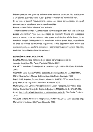 Mesmo pessoas com graus de instrução mais elevados optam por não obedecerem
a um padrão, que lhes parece “rude”, quando se referem ao interlocutor “tu”.
E por que o fazem? Provavelmente porque as frases apresentadas, em geral,
possuem carga semelhante a uma frase imperativa.
Porque homens falam “diferente” das mulheres?
Tomemos como exemplo. Quantas vezes ouvimos alguém citar: “não fale assim que
parece um menino!”; “Isso não são modos de menina!”. Mesmo em sociedades
como a nossa, onde os gêneros são quase equivalentes, ainda temos fortes
conceitos de que, certas palavras ou expressões soam vulgares, feias ou grosseiras
se ditas ou escritas por mulheres. Alguma vez já nos deparamos com frases das
quais sem conhecer a autoria afirmamos: - Isso foi escrito por um homem. (Na maior
parte das vezes talvez estejamos corretos.)


REFERÊNCIAS BIBLIOGRÁFICAS
BAGNO, Marcos.Nada na língua é por acaso: por uma pedagogia da
variação linguística.São Paulo: Parábola Editorial, 2007.
CALVET, Louis-Jean. Sociolinguística: Uma introdução critica. São Paulo: Parabola,
2002.
CEZÁRIO, Maria Maura; VOTRE, Sebastião. Sociolinguística. In: MARTELOTTA,
Mário Eduardo (org). Manual de Linguística. São Paulo. Contexto, 2009
DA CUNHA, Angélica Furtado. Funcionalismo. In: MARTELOTTA, Mário Eduardo
(org). Manual de Linguística. São Paulo. Contexto, 2009
MONTEIRO, José Lemos. Para compreender Labov. Petropolis, RJ: Vozes, 2000
SILVA, Gisele Machline de O. Coleta de Dados. In: MOLLICA, M.G.; BRAGA, M.L.
(orgs). Introdução à Sociolinguística: o tratamento da variação. São Paulo: Contexto,
2010.
WILSON, Victoria. Motivações Pragmáticas. In: MARTELOTTA, Mário Eduardo (org).
Manual de Linguística. São Paulo. Contexto, 2009
 