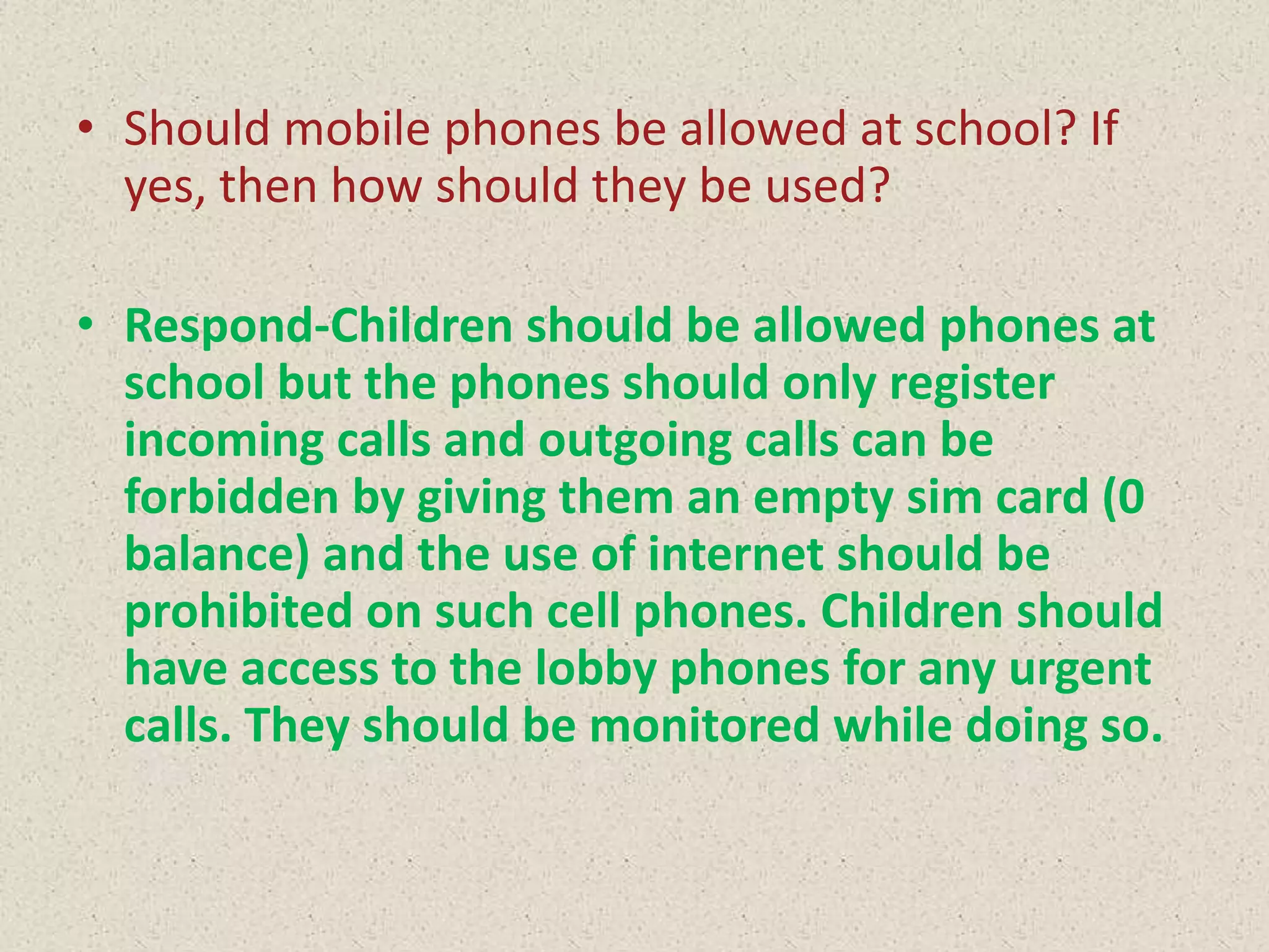 • Should mobile phones be allowed at school? If
yes, then how should they be used?

• Respond-Children should be allowed phones at
school but the phones should only register
incoming calls and outgoing calls can be
forbidden by giving them an empty sim card (0
balance) and the use of internet should be
prohibited on such cell phones. Children should
have access to the lobby phones for any urgent
calls. They should be monitored while doing so.

 