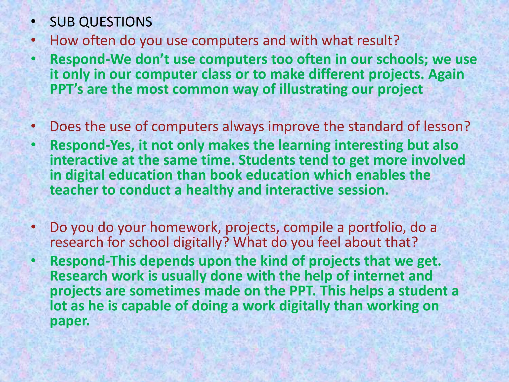 • SUB QUESTIONS
• How often do you use computers and with what result?
• Respond-We don’t use computers too often in our schools; we use
it only in our computer class or to make different projects. Again
PPT’s are the most common way of illustrating our project
• Does the use of computers always improve the standard of lesson?
• Respond-Yes, it not only makes the learning interesting but also
interactive at the same time. Students tend to get more involved
in digital education than book education which enables the
teacher to conduct a healthy and interactive session.
• Do you do your homework, projects, compile a portfolio, do a
research for school digitally? What do you feel about that?
• Respond-This depends upon the kind of projects that we get.
Research work is usually done with the help of internet and
projects are sometimes made on the PPT. This helps a student a
lot as he is capable of doing a work digitally than working on
paper.

 