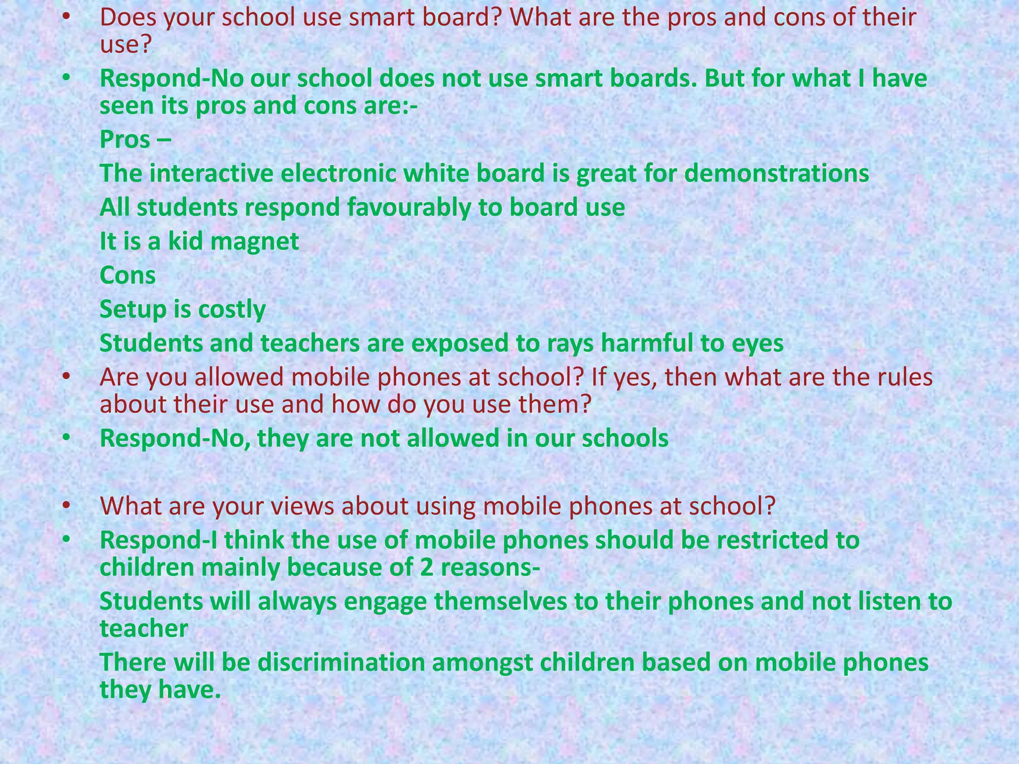 • Does your school use smart board? What are the pros and cons of their
use?
• Respond-No our school does not use smart boards. But for what I have
seen its pros and cons are:Pros –
The interactive electronic white board is great for demonstrations
All students respond favourably to board use
It is a kid magnet
Cons
Setup is costly
Students and teachers are exposed to rays harmful to eyes
• Are you allowed mobile phones at school? If yes, then what are the rules
about their use and how do you use them?
• Respond-No, they are not allowed in our schools
• What are your views about using mobile phones at school?
• Respond-I think the use of mobile phones should be restricted to
children mainly because of 2 reasonsStudents will always engage themselves to their phones and not listen to
teacher
There will be discrimination amongst children based on mobile phones
they have.

 
