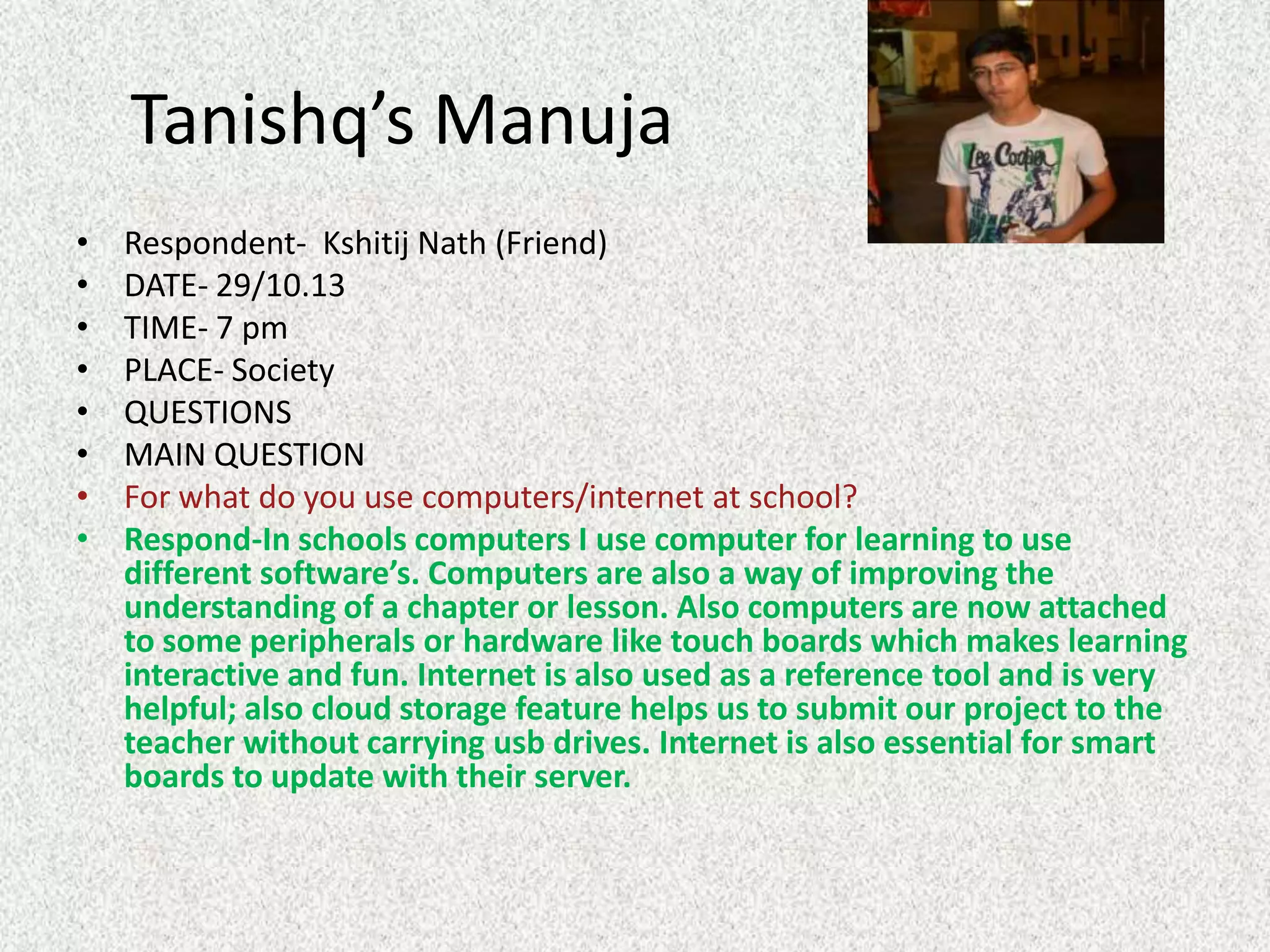 Tanishq’s Manuja
•
•
•
•
•
•
•
•

Respondent- Kshitij Nath (Friend)
DATE- 29/10.13
TIME- 7 pm
PLACE- Society
QUESTIONS
MAIN QUESTION
For what do you use computers/internet at school?
Respond-In schools computers I use computer for learning to use
different software’s. Computers are also a way of improving the
understanding of a chapter or lesson. Also computers are now attached
to some peripherals or hardware like touch boards which makes learning
interactive and fun. Internet is also used as a reference tool and is very
helpful; also cloud storage feature helps us to submit our project to the
teacher without carrying usb drives. Internet is also essential for smart
boards to update with their server.

 
