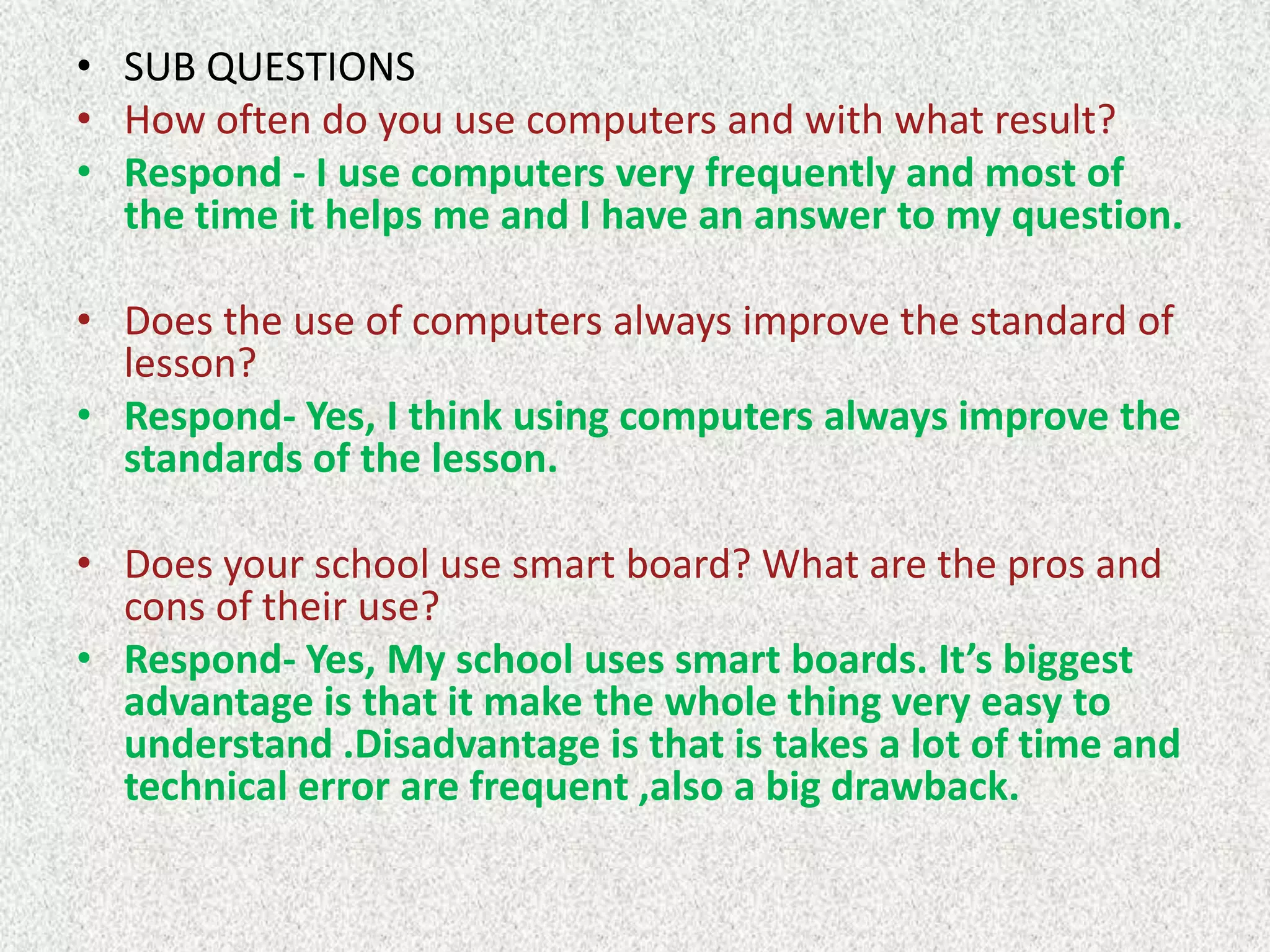 • SUB QUESTIONS
• How often do you use computers and with what result?
• Respond - I use computers very frequently and most of
the time it helps me and I have an answer to my question.

• Does the use of computers always improve the standard of
lesson?
• Respond- Yes, I think using computers always improve the
standards of the lesson.
• Does your school use smart board? What are the pros and
cons of their use?
• Respond- Yes, My school uses smart boards. It’s biggest
advantage is that it make the whole thing very easy to
understand .Disadvantage is that is takes a lot of time and
technical error are frequent ,also a big drawback.

 