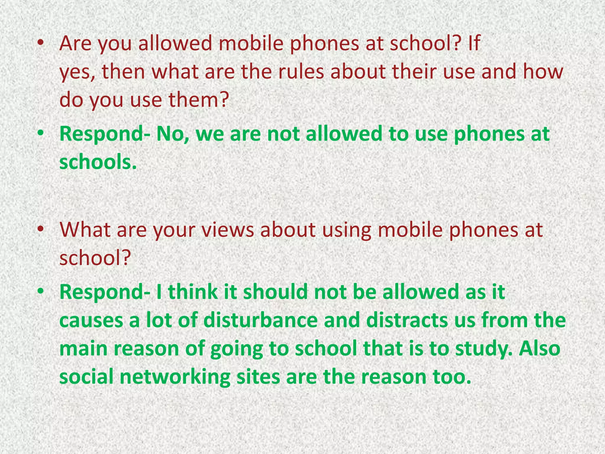 • Are you allowed mobile phones at school? If
yes, then what are the rules about their use and how
do you use them?
• Respond- No, we are not allowed to use phones at
schools.
• What are your views about using mobile phones at
school?
• Respond- I think it should not be allowed as it
causes a lot of disturbance and distracts us from the
main reason of going to school that is to study. Also
social networking sites are the reason too.

 