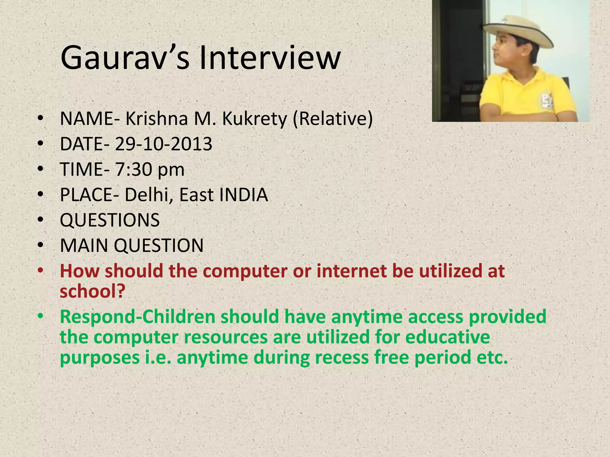 Gaurav’s Interview
•
•
•
•
•
•
•

NAME- Krishna M. Kukrety (Relative)
DATE- 29-10-2013
TIME- 7:30 pm
PLACE- Delhi, East INDIA
QUESTIONS
MAIN QUESTION
How should the computer or internet be utilized at
school?
• Respond-Children should have anytime access provided
the computer resources are utilized for educative
purposes i.e. anytime during recess free period etc.

 