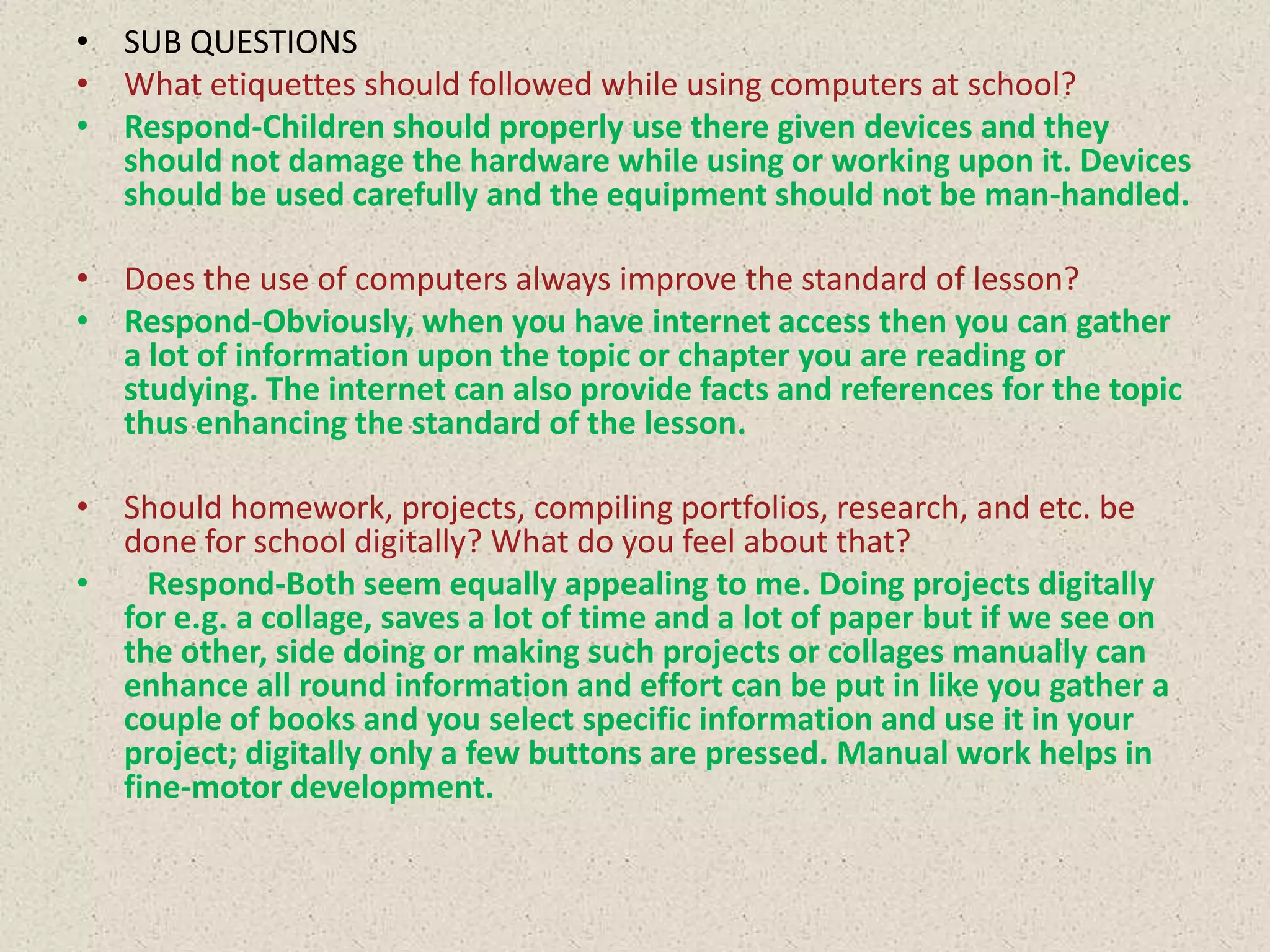 • SUB QUESTIONS
• What etiquettes should followed while using computers at school?
• Respond-Children should properly use there given devices and they
should not damage the hardware while using or working upon it. Devices
should be used carefully and the equipment should not be man-handled.
• Does the use of computers always improve the standard of lesson?
• Respond-Obviously, when you have internet access then you can gather
a lot of information upon the topic or chapter you are reading or
studying. The internet can also provide facts and references for the topic
thus enhancing the standard of the lesson.
• Should homework, projects, compiling portfolios, research, and etc. be
done for school digitally? What do you feel about that?
•
Respond-Both seem equally appealing to me. Doing projects digitally
for e.g. a collage, saves a lot of time and a lot of paper but if we see on
the other, side doing or making such projects or collages manually can
enhance all round information and effort can be put in like you gather a
couple of books and you select specific information and use it in your
project; digitally only a few buttons are pressed. Manual work helps in
fine-motor development.

 