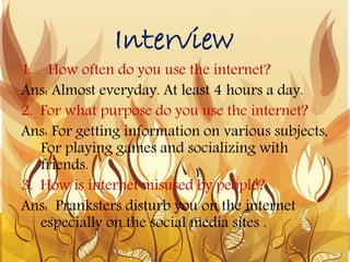 Interview
1. How often do you use the internet?
Ans: Almost everyday. At least 4 hours a day.
2. For what purpose do you use the internet?
Ans: For getting information on various subjects,
For playing games and socializing with
friends.
3. How is internet misused by people?
Ans: Pranksters disturb you on the internet
especially on the social media sites .
 