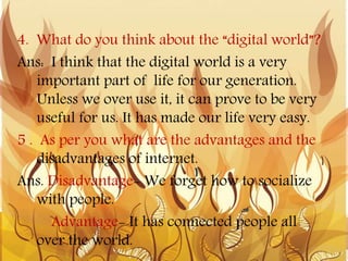 4. What do you think about the “digital world”?
Ans: I think that the digital world is a very
important part of life for our generation.
Unless we over use it, it can prove to be very
useful for us. It has made our life very easy.
5 . As per you what are the advantages and the
disadvantages of internet.
Ans. Disadvantage- We forget how to socialize
with people.
Advantage- It has connected people all
over the world.
 