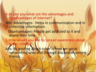 4.As per you what are the advantages and
disadvantages of internet?
Ans: Advantages- Helps in communication and in
collecting information.
Disadvantages- People get addicted to it and
waste their time.
5.How would you like to spread awareness about
cyber crimes?
Ans: By posting about cyber crimes on social
networking sites and through discussion among
friends .
 