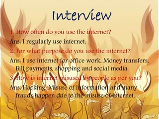 Interview
1. How often do you use the internet?
Ans: I regularly use internet.
2. For what purpose do you use the internet?
Ans: I use internet for office work, Money transfers,
Bill payments, shopping and social media.
3. How is internet misused by people as per you?
Ans: Hacking, Misuse of information and many
frauds happen due to the misuse of internet.
 