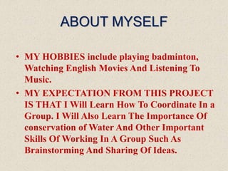 ABOUT MYSELF
• MY HOBBIES include playing badminton,
Watching English Movies And Listening To
Music.
• MY EXPECTATION FROM THIS PROJECT
IS THAT I Will Learn How To Coordinate In a
Group. I Will Also Learn The Importance Of
conservation of Water And Other Important
Skills Of Working In A Group Such As
Brainstorming And Sharing Of Ideas.
 