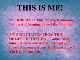 THIS IS ME!
• MY HOBBIES Include Playing Badminton,
Cycling And Singing. I also Like Painting.
• MY EXPECTATION FROM THIS
PROJECT IS THAT I Will Gather More
Information About Water Footprint and
Spread Awareness About The Importance Of
It in Day To Day Life.
 