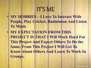 IT’S ME
• MY HOBBIES – I Love To Interact With
People, Play Cricket, Badminton And Listen
To Music
• MY EXPECTATION FROM THIS
PROJECT IS THAT I Will Work Hard For
This Project And Expect Others To Do the
Same. From This Project I Will Get To
Know About Others And Learn To Work In
Groups.
 