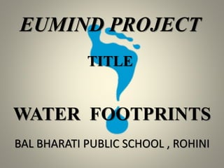 EUMIND PROJECT
WATER FOOTPRINTS
TITLE
BAL BHARATI PUBLIC SCHOOL , ROHINI
 