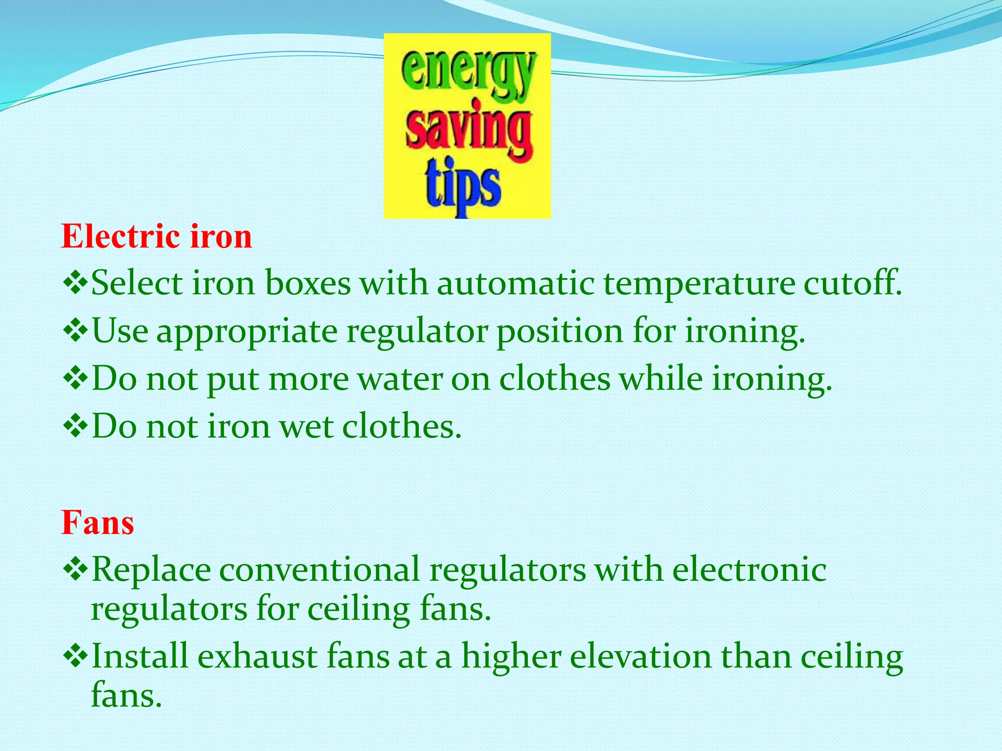 Electric iron
Select iron boxes with automatic temperature cutoff.
Use appropriate regulator position for ironing.
Do not put more water on clothes while ironing.
Do not iron wet clothes.
Fans
Replace conventional regulators with electronic
regulators for ceiling fans.
Install exhaust fans at a higher elevation than ceiling
fans.
 