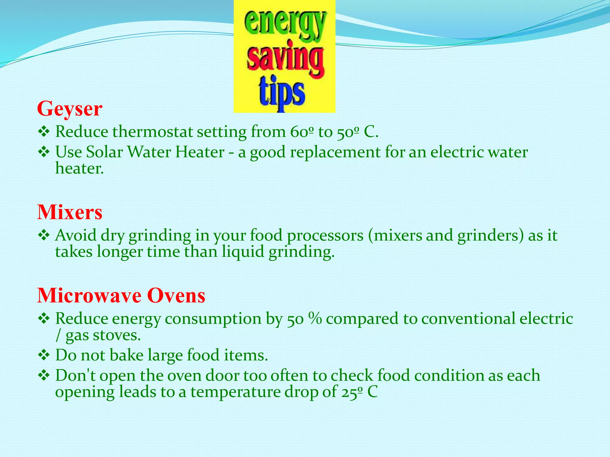 Geyser
 Reduce thermostat setting from 60º to 50º C.
 Use Solar Water Heater - a good replacement for an electric water
heater.
Mixers
 Avoid dry grinding in your food processors (mixers and grinders) as it
takes longer time than liquid grinding.
Microwave Ovens
 Reduce energy consumption by 50 % compared to conventional electric
/ gas stoves.
 Do not bake large food items.
 Don't open the oven door too often to check food condition as each
opening leads to a temperature drop of 25º C
 