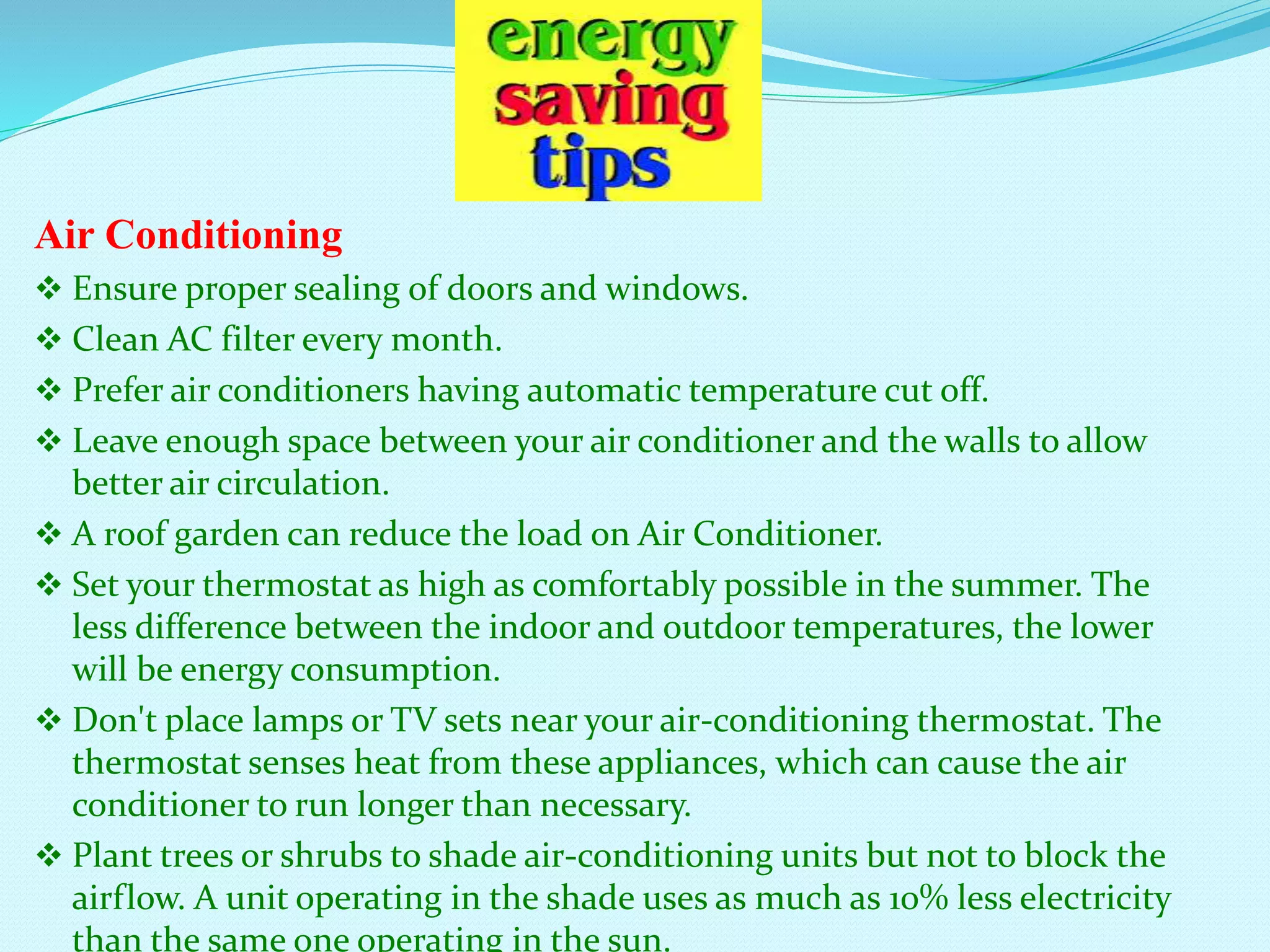 Air Conditioning
 Ensure proper sealing of doors and windows.
 Clean AC filter every month.
 Prefer air conditioners having automatic temperature cut off.
 Leave enough space between your air conditioner and the walls to allow
better air circulation.
 A roof garden can reduce the load on Air Conditioner.
 Set your thermostat as high as comfortably possible in the summer. The
less difference between the indoor and outdoor temperatures, the lower
will be energy consumption.
 Don't place lamps or TV sets near your air-conditioning thermostat. The
thermostat senses heat from these appliances, which can cause the air
conditioner to run longer than necessary.
 Plant trees or shrubs to shade air-conditioning units but not to block the
airflow. A unit operating in the shade uses as much as 10% less electricity
than the same one operating in the sun.
 