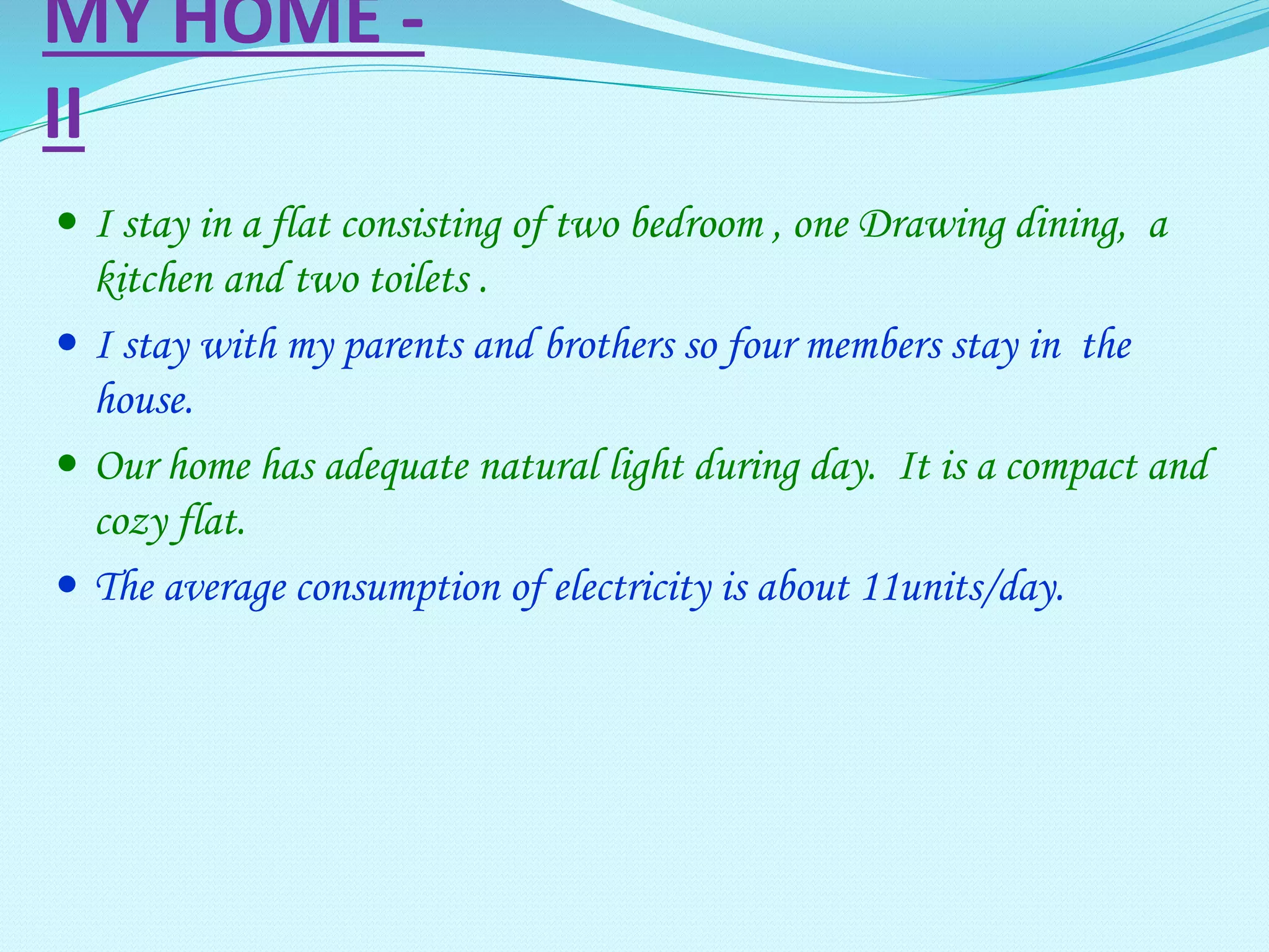MY HOME -
II
 I stay in a flat consisting of two bedroom , one Drawing dining, a
kitchen and two toilets .
 I stay with my parents and brothers so four members stay in the
house.
 Our home has adequate natural light during day. It is a compact and
cozy flat.
 The average consumption of electricity is about 11units/day.
 