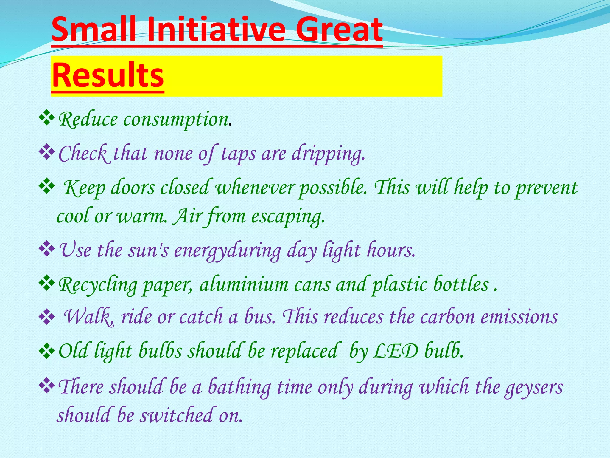 Small Initiative Great
Results
Reduce consumption.
Check that none of taps are dripping.
 Keep doors closed whenever possible. This will help to prevent
cool or warm. Air from escaping.
Use the sun's energyduring day light hours.
Recycling paper, aluminium cans and plastic bottles .
 Walk, ride or catch a bus. This reduces the carbon emissions
Old light bulbs should be replaced by LED bulb.
There should be a bathing time only during which the geysers
should be switched on.
 