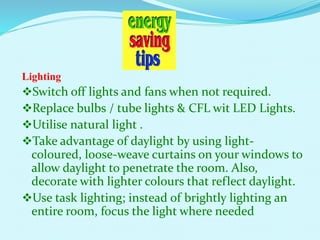 Lighting
Switch off lights and fans when not required.
Replace bulbs / tube lights & CFL wit LED Lights.
Utilise natural light .
Take advantage of daylight by using light-
coloured, loose-weave curtains on your windows to
allow daylight to penetrate the room. Also,
decorate with lighter colours that reflect daylight.
Use task lighting; instead of brightly lighting an
entire room, focus the light where needed
 