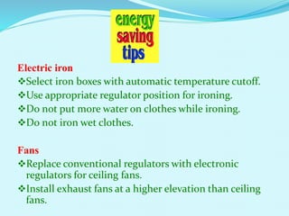 Electric iron
Select iron boxes with automatic temperature cutoff.
Use appropriate regulator position for ironing.
Do not put more water on clothes while ironing.
Do not iron wet clothes.
Fans
Replace conventional regulators with electronic
regulators for ceiling fans.
Install exhaust fans at a higher elevation than ceiling
fans.
 