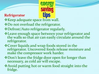 Refrigerator
Keep adequate space from wall.
Do not overload the refrigerator.
Defrost/Auto refrigerator regularly.
Leave enough space between your refrigerator and
the walls so that air can easily circulate around the
refrigerator.
Cover liquids and wrap foods stored in the
refrigerator. Uncovered foods release moisture and
make the compressor work harder.
Don't leave the fridge door open for longer than
necessary, as cold air will escape.
Avoid putting hot or warm food straight into the
fridge.
 