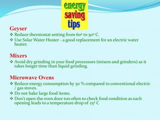 Geyser
 Reduce thermostat setting from 60º to 50º C.
 Use Solar Water Heater - a good replacement for an electric water
heater.
Mixers
 Avoid dry grinding in your food processors (mixers and grinders) as it
takes longer time than liquid grinding.
Microwave Ovens
 Reduce energy consumption by 50 % compared to conventional electric
/ gas stoves.
 Do not bake large food items.
 Don't open the oven door too often to check food condition as each
opening leads to a temperature drop of 25º C
 
