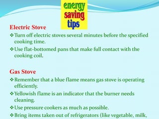 Electric Stove
Turn off electric stoves several minutes before the specified
cooking time.
Use flat-bottomed pans that make full contact with the
cooking coil.
Gas Stove
Remember that a blue flame means gas stove is operating
efficiently.
Yellowish flame is an indicator that the burner needs
cleaning.
Use pressure cookers as much as possible.
Bring items taken out of refrigerators (like vegetable, milk,
 