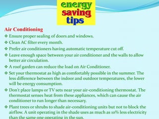 Air Conditioning
 Ensure proper sealing of doors and windows.
 Clean AC filter every month.
 Prefer air conditioners having automatic temperature cut off.
 Leave enough space between your air conditioner and the walls to allow
better air circulation.
 A roof garden can reduce the load on Air Conditioner.
 Set your thermostat as high as comfortably possible in the summer. The
less difference between the indoor and outdoor temperatures, the lower
will be energy consumption.
 Don't place lamps or TV sets near your air-conditioning thermostat. The
thermostat senses heat from these appliances, which can cause the air
conditioner to run longer than necessary.
 Plant trees or shrubs to shade air-conditioning units but not to block the
airflow. A unit operating in the shade uses as much as 10% less electricity
than the same one operating in the sun.
 