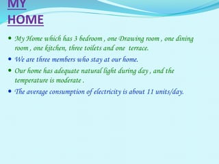 MY
HOME
 My Home which has 3 bedroom , one Drawing room , one dining
room , one kitchen, three toilets and one terrace.
 We are three members who stay at our home.
 Our home has adequate natural light during day , and the
temperature is moderate .
 The average consumption of electricity is about 11 units/day.
 