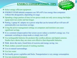 ENERGY CONSERVATION TIPS
 Select energy-efficient equipment .
 ENERGY STAR-labeled computers use 30%-65% less energy than computers
without this designation, depending on usage.
 Spending a large portion of time in low-power mode not only saves energy but helps
equip-ment run cooler and last longer.
 Putting Laptop AC adapter on a power strip that can be turned off (or will turn off
automatically) can maximize savings;
 Using the power management settings on computers and monitors can cause
significant savings.
 It is a common misperception that screen savers reduce a monitor's energy use. Use
automatic switching to sleep mode or simply turn it off.
 Use rechargeable batteries for products like cordless phones and digital cameras.
Studies have shown they are more cost effective than disposable batteries.
 Walk down the stairs. Good form of exercise and energy saving too.
 Wash clothes yourself instead of washing machine.
 Live in natural surroundings.
 Use less water.
 Eat locally grown vegitables and fruits. Transportation is very energy consumption.
 Use non motorised transport.
 