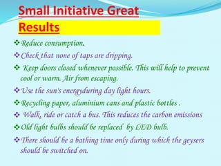 Small Initiative Great
Results
Reduce consumption.
Check that none of taps are dripping.
 Keep doors closed whenever possible. This will help to prevent
cool or warm. Air from escaping.
Use the sun's energyduring day light hours.
Recycling paper, aluminium cans and plastic bottles .
 Walk, ride or catch a bus. This reduces the carbon emissions
Old light bulbs should be replaced by LED bulb.
There should be a bathing time only during which the geysers
should be switched on.
 