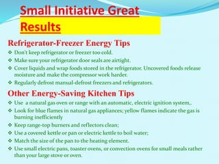 Small Initiative Great
Results
Refrigerator-Freezer Energy Tips
 Don't keep refrigerator or freezer too cold.
 Make sure your refrigerator door seals are airtight.
 Cover liquids and wrap foods stored in the refrigerator. Uncovered foods release
moisture and make the compressor work harder.
 Regularly defrost manual-defrost freezers and refrigerators.
Other Energy-Saving Kitchen Tips
 Use a natural gas oven or range with an automatic, electric ignition system,.
 Look for blue flames in natural gas appliances; yellow flames indicate the gas is
burning inefficiently
 Keep range-top burners and reflectors clean;
 Use a covered kettle or pan or electric kettle to boil water;
 Match the size of the pan to the heating element.
 Use small electric pans, toaster ovens, or convection ovens for small meals rather
than your large stove or oven.
 