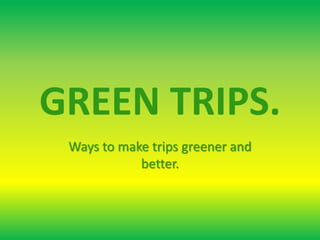 GREEN TRIPS.
Ways to make trips greener and
better.
 