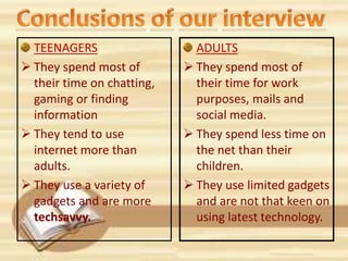 TEENAGERS
 They spend most of
their time on chatting,
gaming or finding
information
 They tend to use
internet more than
adults.
 They use a variety of
gadgets and are more
techsavvy.
ADULTS
 They spend most of
their time for work
purposes, mails and
social media.
 They spend less time on
the net than their
children.
 They use limited gadgets
and are not that keen on
using latest technology.
 