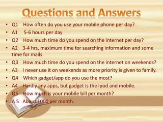 • Q1 How often do you use your mobile phone per day?
• A1 5-6 hours per day
• Q2 How much time do you spend on the internet per day?
• A2 3-4 hrs, maximum time for searching information and some
time for mails
• Q3 How much time do you spend on the internet on weekends?
• A3 I never use it on weekends as more priority is given to family.
• Q4 Which gadget/app do you use the most?
• A4 Hardly any apps, but gadget is the ipod and mobile.
• Q5 How much is your mobile bill per month?
• A 5 About 1000 per month.
 