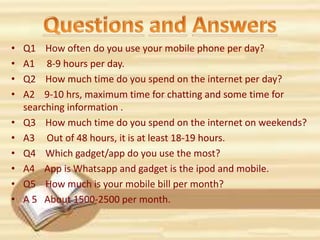 • Q1 How often do you use your mobile phone per day?
• A1 8-9 hours per day.
• Q2 How much time do you spend on the internet per day?
• A2 9-10 hrs, maximum time for chatting and some time for
searching information .
• Q3 How much time do you spend on the internet on weekends?
• A3 Out of 48 hours, it is at least 18-19 hours.
• Q4 Which gadget/app do you use the most?
• A4 App is Whatsapp and gadget is the ipod and mobile.
• Q5 How much is your mobile bill per month?
• A 5 About 1500-2500 per month.
 