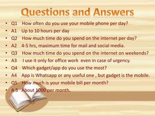 • Q1 How often do you use your mobile phone per day?
• A1 Up to 10 hours per day
• Q2 How much time do you spend on the internet per day?
• A2 4-5 hrs, maximum time for mail and social media.
• Q3 How much time do you spend on the internet on weekends?
• A3 I use it only for office work even in case of urgency.
• Q4 Which gadget/app do you use the most?
• A4 App is Whatsapp or any useful one , but gadget is the mobile.
• Q5 How much is your mobile bill per month?
• A 5 About 1000 per month.
 