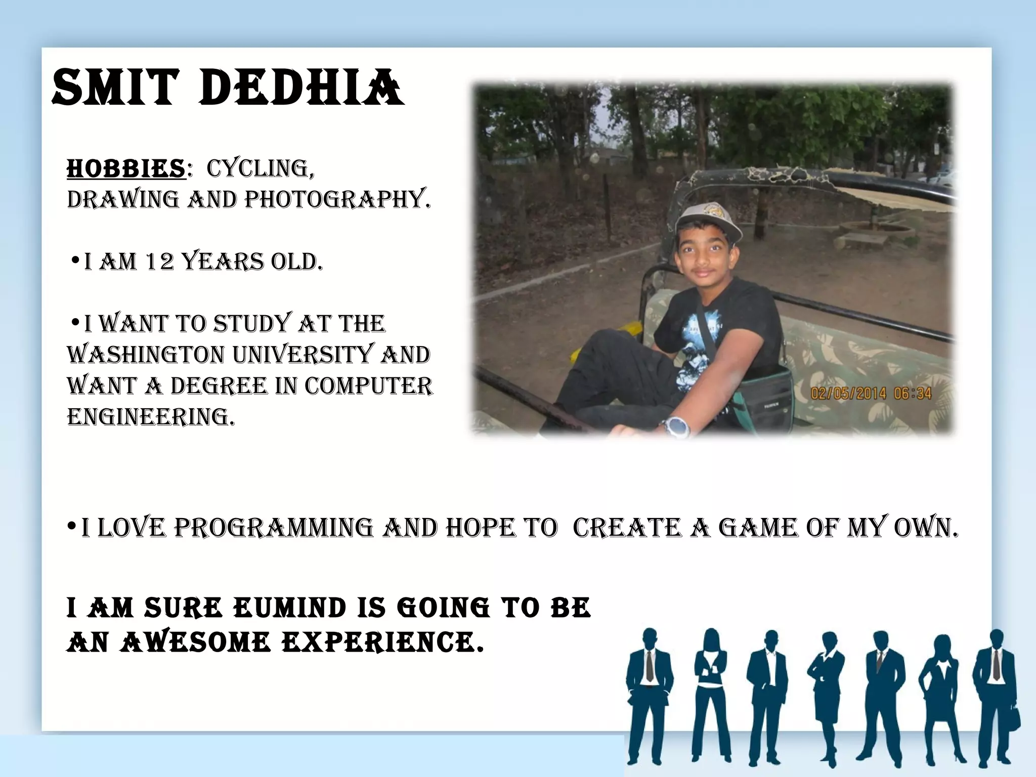 smit DeDhia
•i Love programming anD hope to create a game of my own.
i am sure euminD is going to be
an awesome experience.
hobbies: cycLing,
Drawing anD photography.
•i am 12 years oLD.
•i want to stuDy at the
washington university anD
want a Degree in computer
engineering.
 