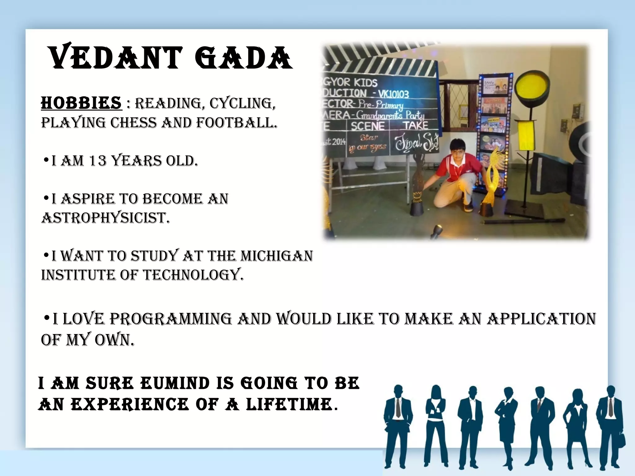 Vedant Gada
•I loVe proGrammInG and would lIke to make an applIcatIon
of my own.
I am sure eumInd Is GoInG to be
an experIence of a lIfetIme.
HobbIes : readInG, cyclInG,
playInG cHess and football.
•I am 13 years old.
•I aspIre to become an
astropHysIcIst.
•I want to study at tHe mIcHIGan
InstItute of tecHnoloGy.
 