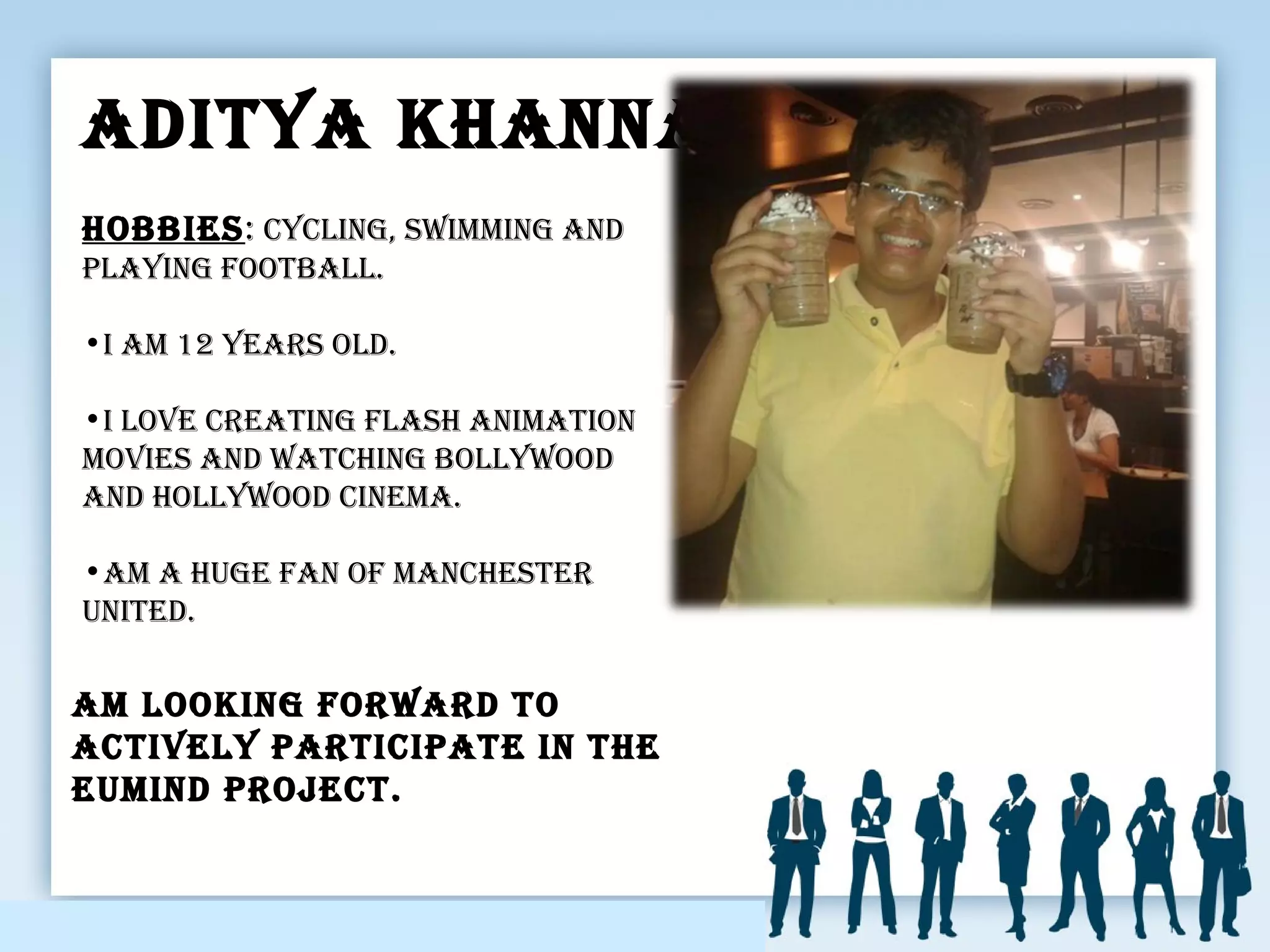 adItya kHanna
am lookInG forward to
actIVely partIcIpate In tHe
eumInd project.
HobbIes: cyclInG, swImmInG and
playInG football.
•I am 12 years old.
•I loVe creatInG flasH anImatIon
moVIes and watcHInG bollywood
and Hollywood cInema.
•am a HuGe fan of mancHester
unIted.
 