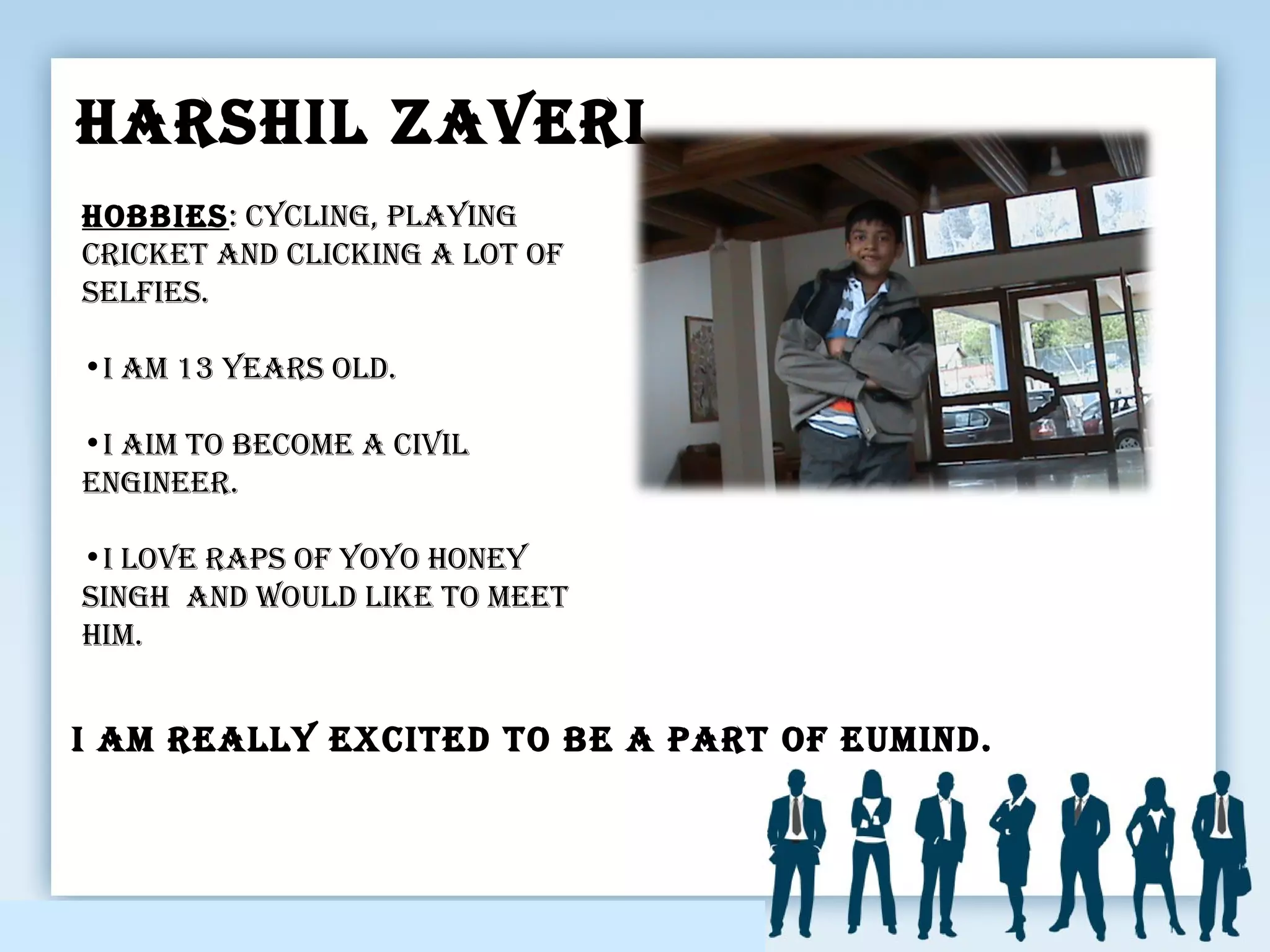 HarsHIl ZaVerI
I am really excIted to be a part of eumInd.
HobbIes: cyclInG, playInG
crIcket and clIckInG a lot of
selfIes.
•I am 13 years old.
•I aIm to become a cIVIl
enGIneer.
•I loVe raps of yoyo Honey
sInGH and would lIke to meet
HIm.
 