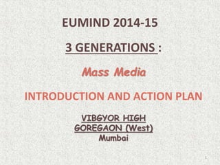 EUMIND 2014-15
3 GENERATIONS :
Mass Media
INTRODUCTION AND ACTION PLAN
VIBGYOR HIGH
GOREGAON (West)
Mumbai
1
 