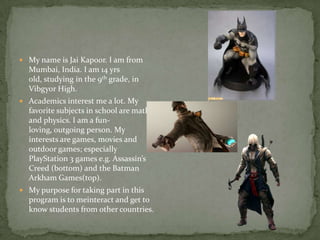  My name is Jai Kapoor. I am from
Mumbai, India. I am 14 yrs
old, studying in the 9th grade, in
Vibgyor High.
 Academics interest me a lot. My
favorite subjects in school are math
and physics. I am a fun-
loving, outgoing person. My
interests are games, movies and
outdoor games; especially
PlayStation 3 games e.g. Assassin’s
Creed (bottom) and the Batman
Arkham Games(top).
 My purpose for taking part in this
program is to meinteract and get to
know students from other countries.
 